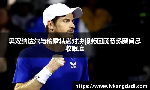 男双纳达尔与穆雷精彩对决视频回顾赛场瞬间尽收眼底